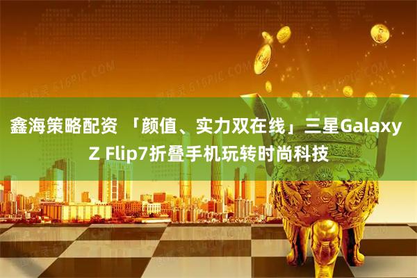 鑫海策略配资 「颜值、实力双在线」三星Galaxy Z Flip7折叠手机玩转时尚科技