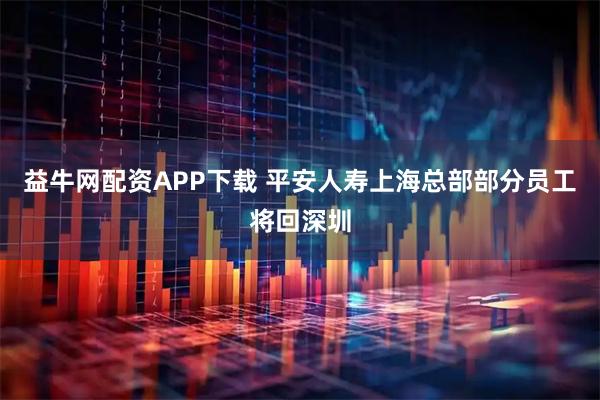 益牛网配资APP下载 平安人寿上海总部部分员工将回深圳