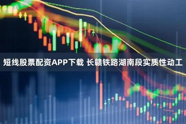 短线股票配资APP下载 长赣铁路湖南段实质性动工