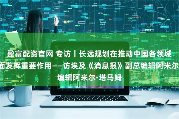 盈富配资官网 专访丨长远规划在推动中国各领域发展方面发挥重要作用——访埃及《消息报》副总编辑阿米尔·塔马姆