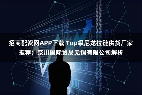招商配资网APP下载 Top级尼龙拉链供货厂家推荐：奈川国际贸易无锡有限公司解析