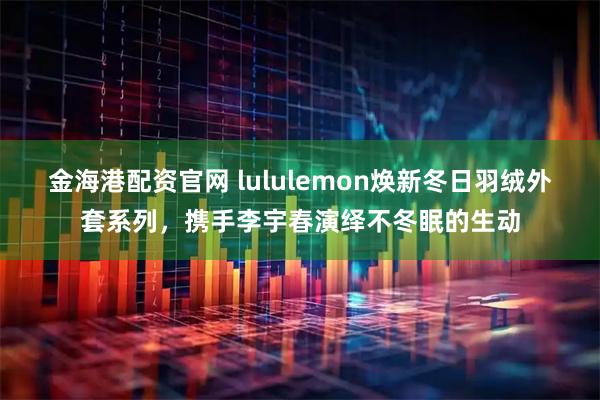 金海港配资官网 lululemon焕新冬日羽绒外套系列，携手李宇春演绎不冬眠的生动