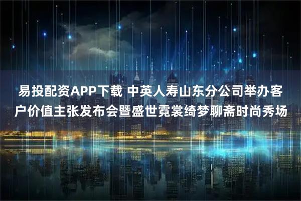 易投配资APP下载 中英人寿山东分公司举办客户价值主张发布会暨盛世霓裳绮梦聊斋时尚秀场