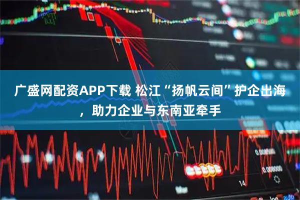 广盛网配资APP下载 松江“扬帆云间”护企出海，助力企业与东南亚牵手