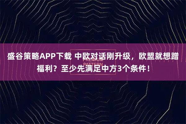 盛谷策略APP下载 中欧对话刚升级，欧盟就想蹭福利？至少先满足中方3个条件！