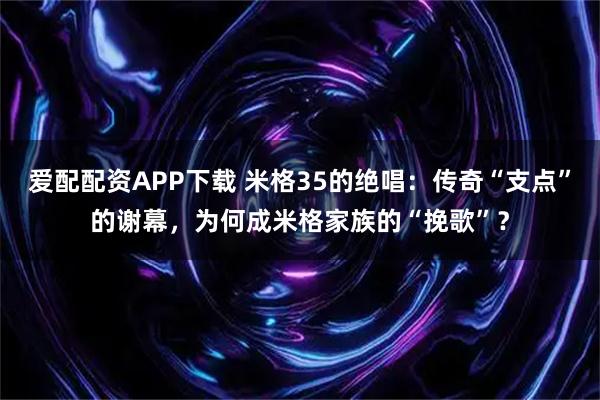 爱配配资APP下载 米格35的绝唱：传奇“支点”的谢幕，为何成米格家族的“挽歌”？