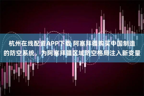 杭州在线配资APP下载 阿塞拜疆购买中国制造的防空系统，为阿塞拜疆区域防空格局注入新变量