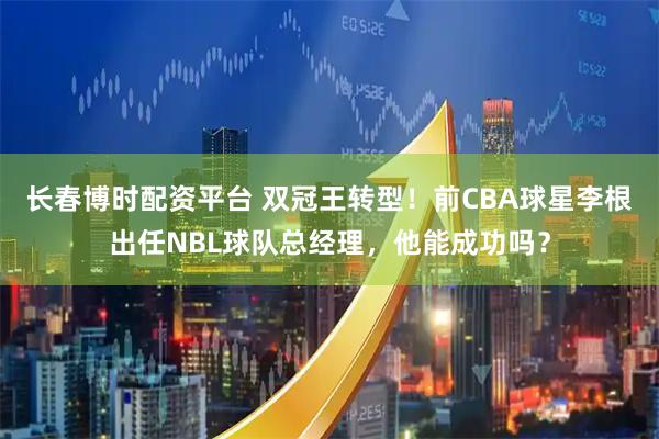 长春博时配资平台 双冠王转型！前CBA球星李根出任NBL球队总经理，他能成功吗？