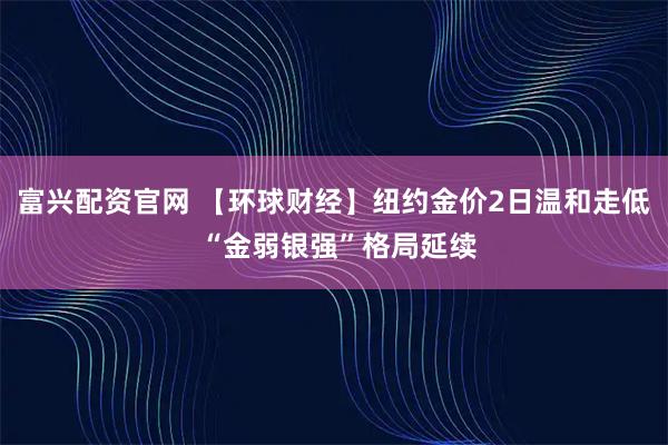富兴配资官网 【环球财经】纽约金价2日温和走低 “金弱银强”格局延续