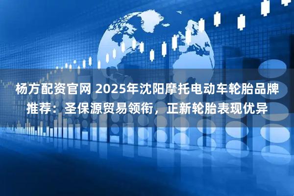 杨方配资官网 2025年沈阳摩托电动车轮胎品牌推荐：圣保源贸易领衔，正新轮胎表现优异