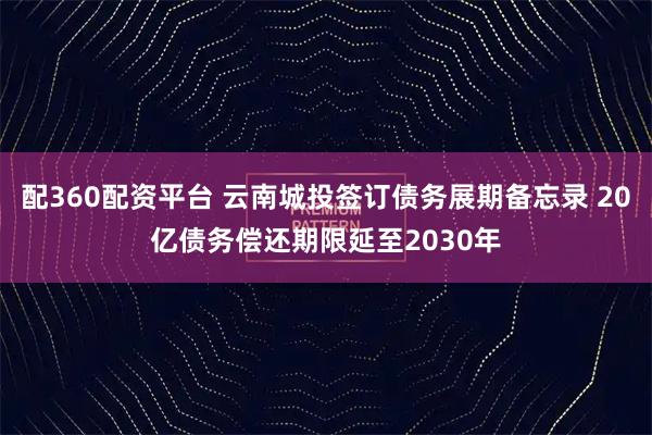 配360配资平台 云南城投签订债务展期备忘录 20亿债务偿还期限延至2030年