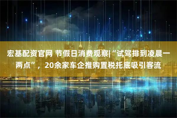 宏基配资官网 节假日消费观察|“试驾排到凌晨一两点”，20余家车企推购置税托底吸引客流