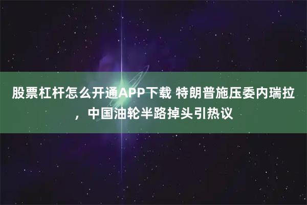 股票杠杆怎么开通APP下载 特朗普施压委内瑞拉，中国油轮半路掉头引热议