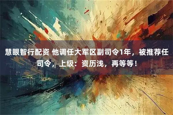 慧眼智行配资 他调任大军区副司令1年，被推荐任司令，上级：资历浅，再等等！