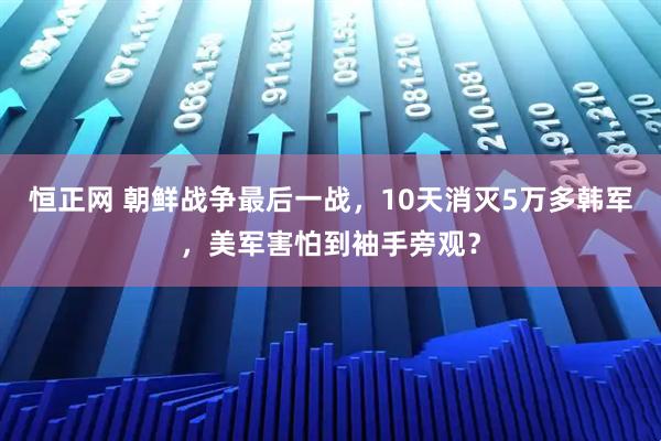 恒正网 朝鲜战争最后一战，10天消灭5万多韩军，美军害怕到袖手旁观？