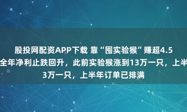 股投网配资APP下载 靠“囤实验猴”赚超4.5亿，昭衍新药全年净利止跌回升，此前实验猴涨到13万一只，上半年订单已排满