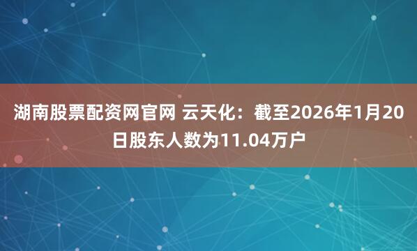 湖南股票配资网官网 云天化：截至2026年1月20日股东人数为11.04万户