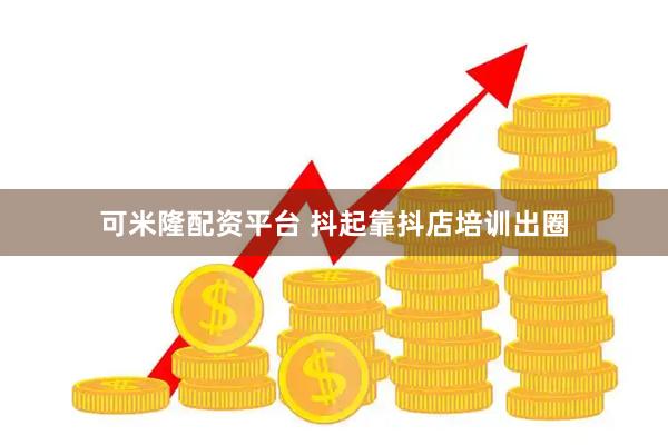 可米隆配资平台 抖起靠抖店培训出圈