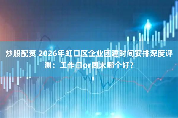 炒股配资 2026年虹口区企业团建时间安排深度评测：工作日or周末哪个好？