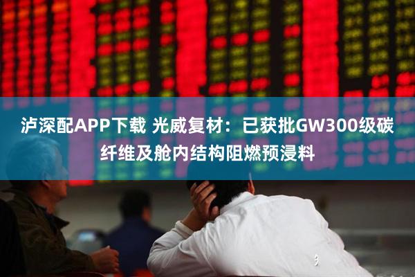 泸深配APP下载 光威复材：已获批GW300级碳纤维及舱内结构阻燃预浸料
