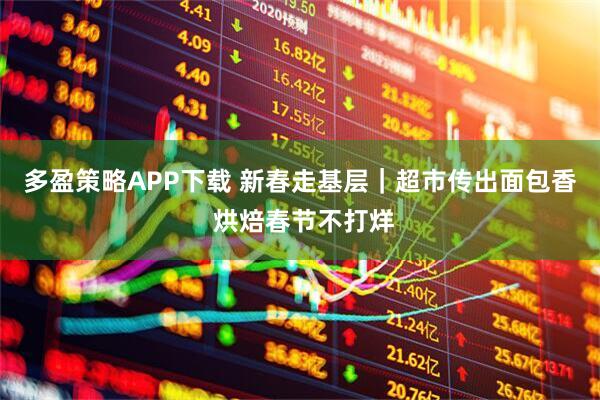 多盈策略APP下载 新春走基层｜超市传出面包香 烘焙春节不打烊