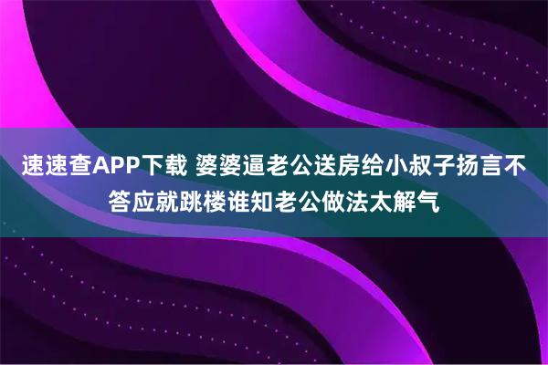 速速查APP下载 婆婆逼老公送房给小叔子扬言不答应就跳楼谁知老公做法太解气