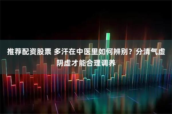 推荐配资股票 多汗在中医里如何辨别？分清气虚阴虚才能合理调养
