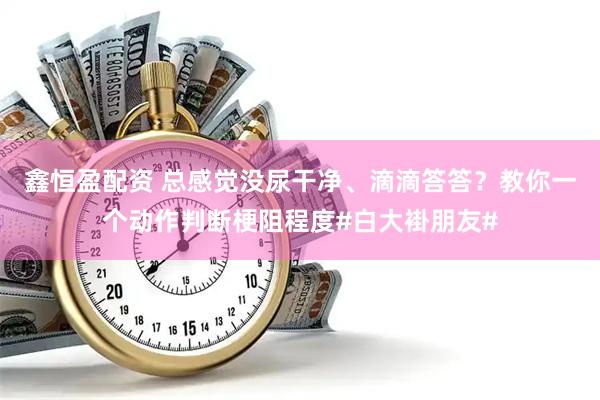 鑫恒盈配资 总感觉没尿干净、滴滴答答？教你一个动作判断梗阻程度#白大褂朋友#