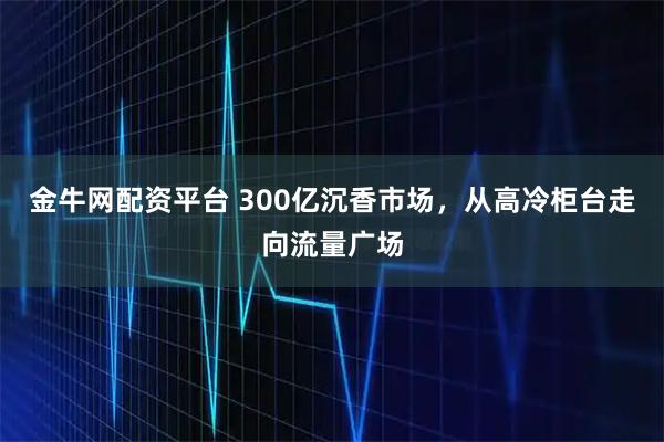 金牛网配资平台 300亿沉香市场，从高冷柜台走向流量广场