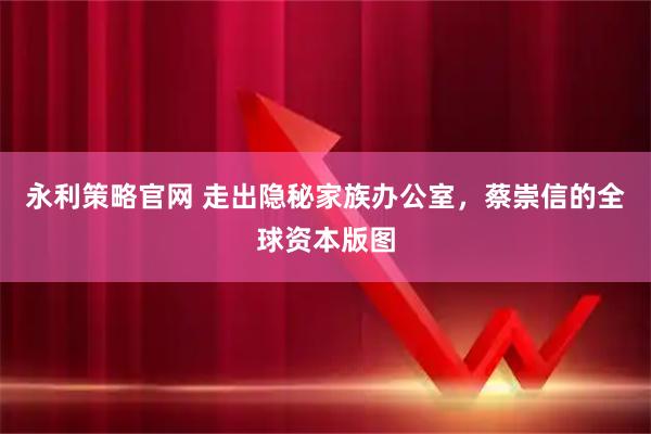 永利策略官网 走出隐秘家族办公室，蔡崇信的全球资本版图