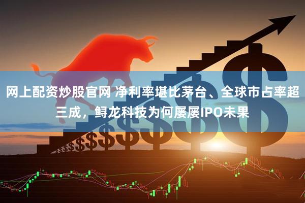 网上配资炒股官网 净利率堪比茅台、全球市占率超三成，鲟龙科技为何屡屡IPO未果