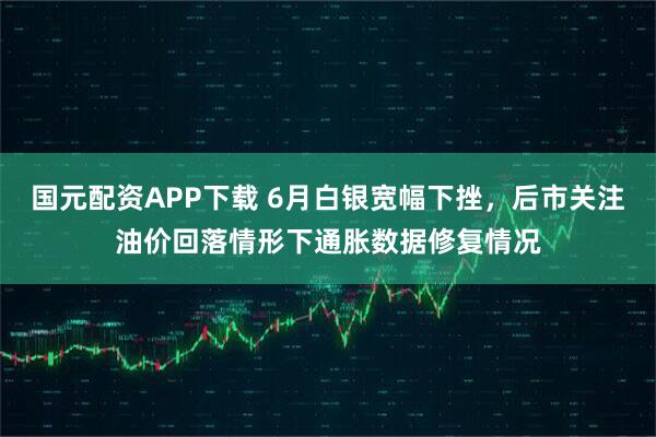 国元配资APP下载 6月白银宽幅下挫，后市关注油价回落情形下通胀数据修复情况