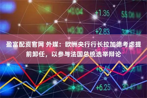 盈富配资官网 外媒：欧洲央行行长拉加德考虑提前卸任，以参与法国总统选举辩论