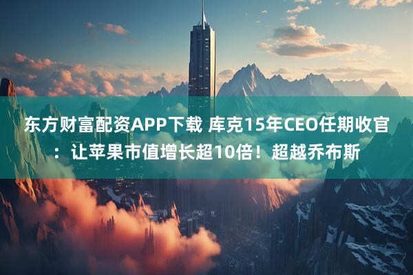 东方财富配资APP下载 库克15年CEO任期收官：让苹果市值增长超10倍！超越乔布斯