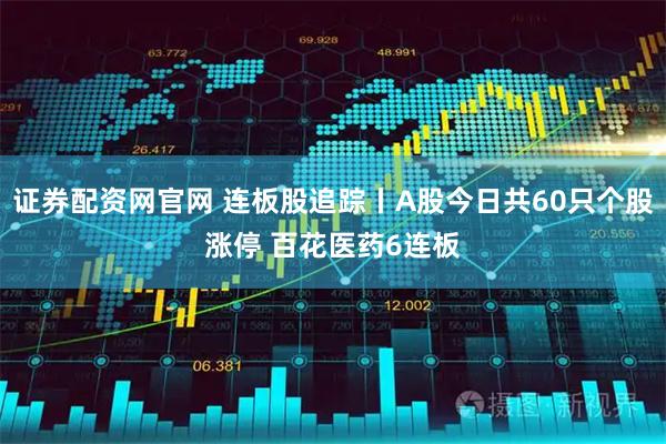 证券配资网官网 连板股追踪丨A股今日共60只个股涨停 百花医药6连板