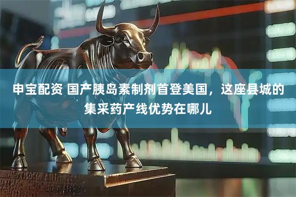申宝配资 国产胰岛素制剂首登美国，这座县城的集采药产线优势在哪儿